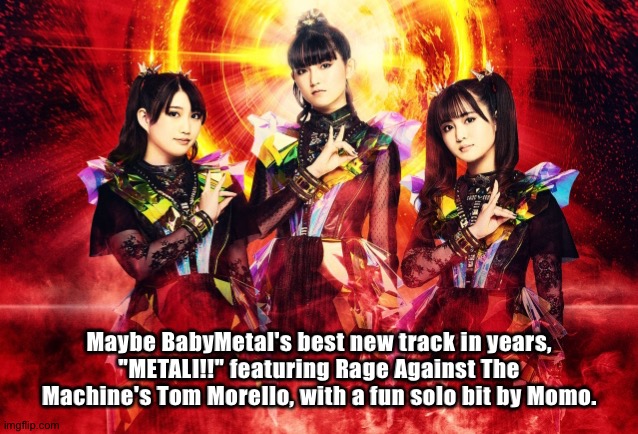 Brand new from BabyMetal, "METALI!!"(link in comments) | Maybe BabyMetal's best new track in years,
"METALI!!" featuring Rage Against The Machine's Tom Morello, with a fun solo bit by Momo. | image tagged in babymetal | made w/ Imgflip meme maker