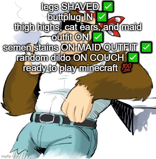 context: the amount of genders and sexualities | legs SHAVED ✅
buttplug IN ✅
thigh highs, cat ears, and maid outfit ON ✅
semen stains ON MAID OUTFIT ✅
random dildo ON COUCH ✅
ready to play minecraft 💯 | image tagged in literally me | made w/ Imgflip meme maker
