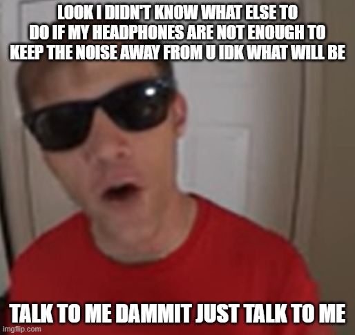 I can't believe I'm even talking about this but if me wearing headphones at a low volume won't cancel shit out idk what will be | LOOK I DIDN'T KNOW WHAT ELSE TO DO IF MY HEADPHONES ARE NOT ENOUGH TO KEEP THE NOISE AWAY FROM U IDK WHAT WILL BE; TALK TO ME DAMMIT JUST TALK TO ME | image tagged in funnymenow,memes,talk to me,relatable,dank memes,asshole | made w/ Imgflip meme maker