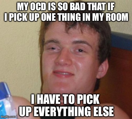 10 Guy | MY OCD IS SO BAD THAT IF I PICK UP ONE THING IN MY ROOM I HAVE TO PICK UP EVERYTHING ELSE | image tagged in memes,10 guy | made w/ Imgflip meme maker