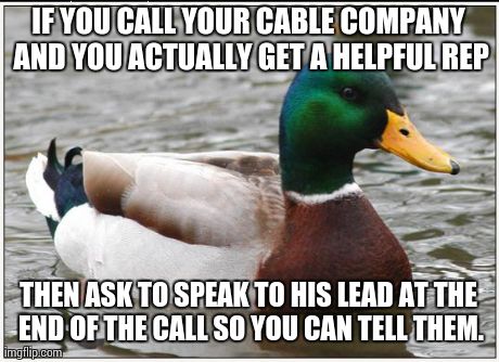 Actual Advice Mallard | IF YOU CALL YOUR CABLE COMPANY AND YOU ACTUALLY GET A HELPFUL REP THEN ASK TO SPEAK TO HIS LEAD AT THE END OF THE CALL SO YOU CAN TELL THEM. | image tagged in memes,actual advice mallard,AdviceAnimals | made w/ Imgflip meme maker
