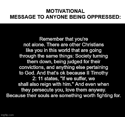 Remember that you're not alone. There are other Christians like you in this world that are going through the same things: Society turning them down, being judged for their convictions, and anything else pertaining to God. And that's ok because II Timothy 2: 11 states, "If we suffer, we shall also reign with him." And even when they persecute you, love them anyway. Because their souls are something worth fighting for. MOTIVATIONAL MESSAGE TO ANYONE BEING OPPRESSED: | made w/ Imgflip meme maker