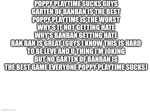 Garten of banban is the best | POPPY PLAYTIME SUCKS GUYS
GARTEN OF BANBAN IS THE BEST
POPPY PLAYTIME IS THE WORST
WHY'S IT NOT GETTING HATE
WHY'S BANBAN GETTING HATE
BAN BAN IS GREAT (GUYS I KNOW THIS IS HARD TO BE LEVE AND U THING I'M JOKING BUT NO GARTEN OF BANBAN IS THE BEST GAME EVERYONE POPPY PLAYTIME SUCKS) | image tagged in banban | made w/ Imgflip meme maker