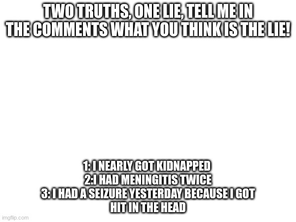 2 truths, 1 lie | TWO TRUTHS, ONE LIE, TELL ME IN THE COMMENTS WHAT YOU THINK IS THE LIE! 1: I NEARLY GOT KIDNAPPED 
2:I HAD MENINGITIS TWICE
3: I HAD A SEIZURE YESTERDAY BECAUSE I GOT
HIT IN THE HEAD | image tagged in comment | made w/ Imgflip meme maker