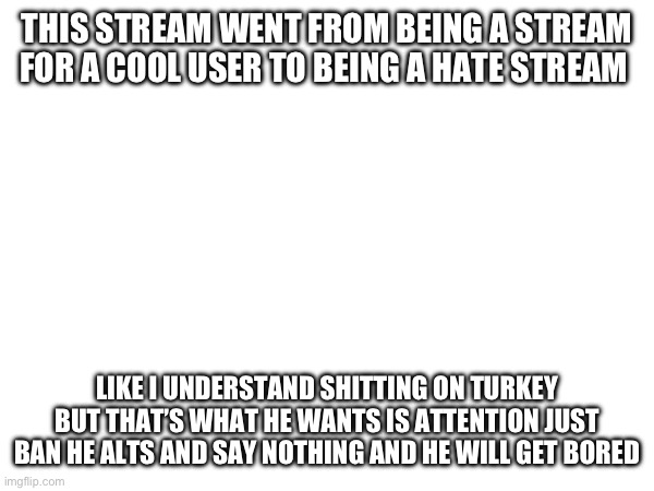 THIS STREAM WENT FROM BEING A STREAM FOR A COOL USER TO BEING A HATE STREAM; LIKE I UNDERSTAND SHITTING ON TURKEY BUT THAT’S WHAT HE WANTS IS ATTENTION JUST BAN HE ALTS AND SAY NOTHING AND HE WILL GET BORED | made w/ Imgflip meme maker