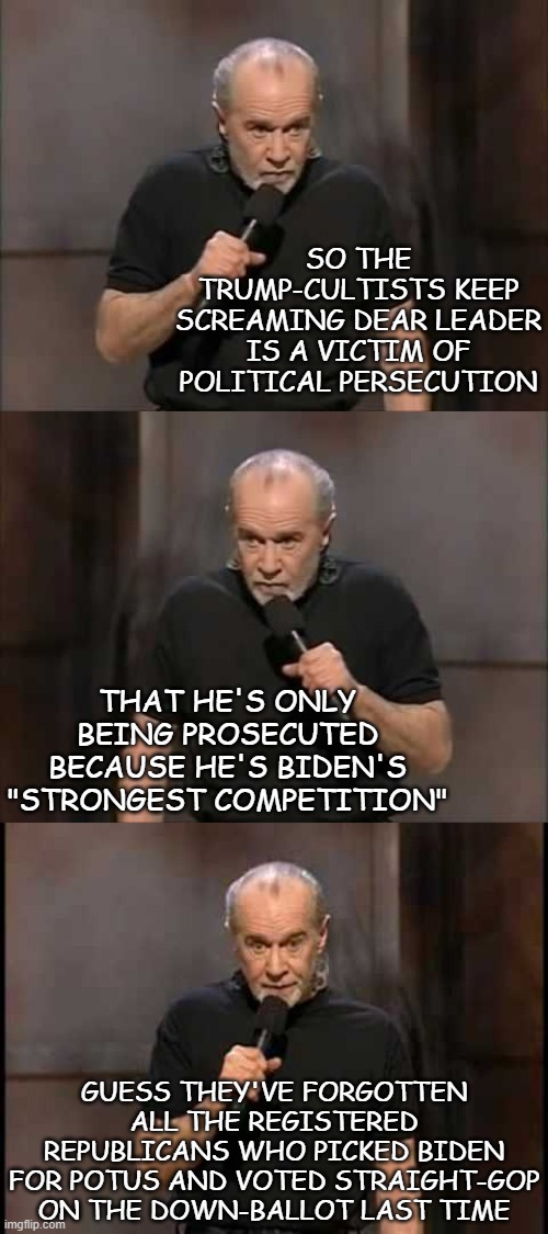 The worst thing that could happen to Biden is Trump being knocked out of the race. | SO THE TRUMP-CULTISTS KEEP SCREAMING DEAR LEADER IS A VICTIM OF POLITICAL PERSECUTION; THAT HE'S ONLY BEING PROSECUTED BECAUSE HE'S BIDEN'S "STRONGEST COMPETITION"; GUESS THEY'VE FORGOTTEN ALL THE REGISTERED REPUBLICANS WHO PICKED BIDEN FOR POTUS AND VOTED STRAIGHT-GOP ON THE DOWN-BALLOT LAST TIME | image tagged in politics,the truth,trump sucks | made w/ Imgflip meme maker