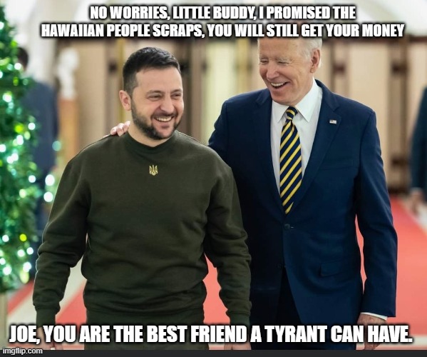 Screwing over the natives is what they do | NO WORRIES, LITTLE BUDDY, I PROMISED THE HAWAIIAN PEOPLE SCRAPS, YOU WILL STILL GET YOUR MONEY; JOE, YOU ARE THE BEST FRIEND A TYRANT CAN HAVE. | image tagged in zelenskyy and biden,birds of a feather,tyrants together,democrat corruption,maui fires,americans last | made w/ Imgflip meme maker