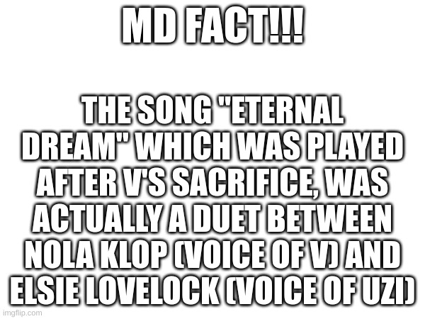 eh? | MD FACT!!! THE SONG "ETERNAL DREAM" WHICH WAS PLAYED AFTER V'S SACRIFICE, WAS ACTUALLY A DUET BETWEEN NOLA KLOP (VOICE OF V) AND ELSIE LOVELOCK (VOICE OF UZI) | image tagged in did you know,facts | made w/ Imgflip meme maker