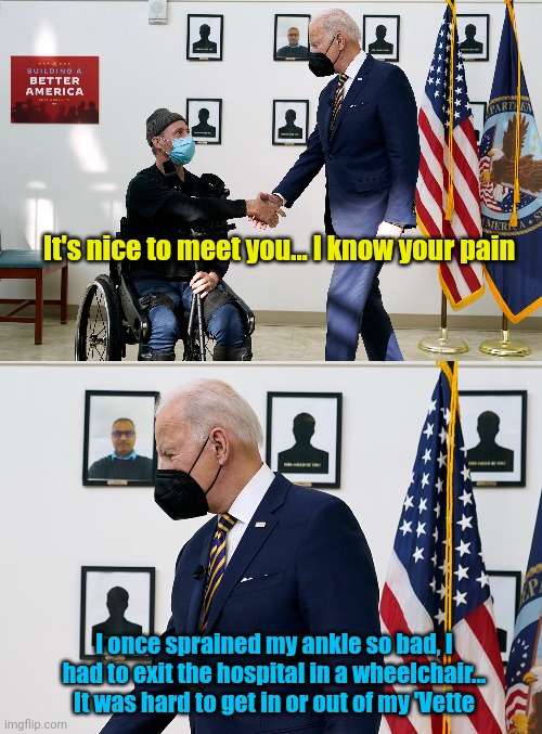 It's nice to meet you... I know your pain; I once sprained my ankle so bad, I had to exit the hospital in a wheelchair... It was hard to get in or out of my 'Vette | image tagged in wheelchair,scumbag,creepy joe biden | made w/ Imgflip meme maker