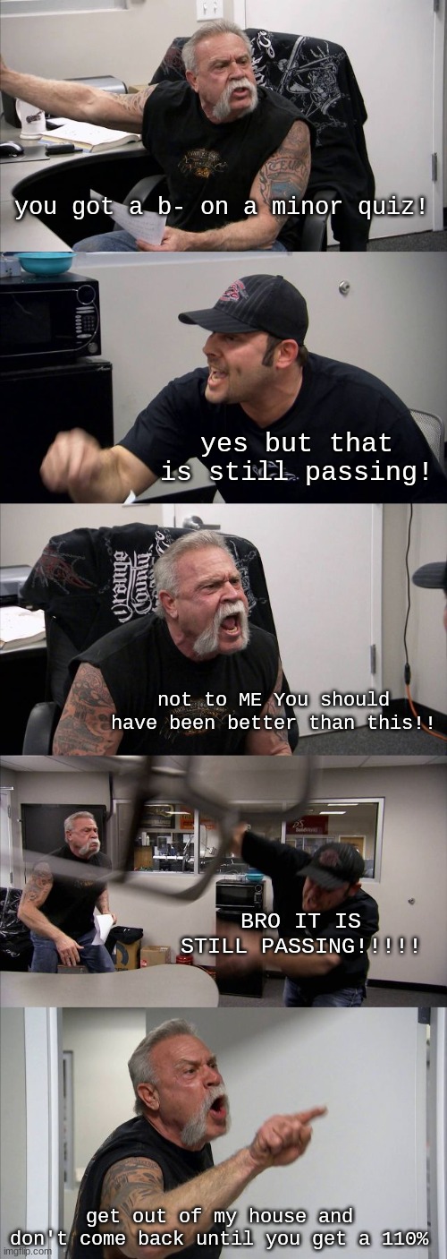 American Chopper Argument Meme | you got a b- on a minor quiz! yes but that is still passing! not to ME You should have been better than this!! BRO IT IS STILL PASSING!!!!! get out of my house and don't come back until you get a 110% | image tagged in memes,american chopper argument | made w/ Imgflip meme maker