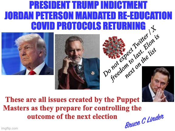 Pre-Gaming a Stolen Election | PRESIDENT TRUMP INDICTMENT
JORDAN PETERSON MANDATED RE-EDUCATION
COVID PROTOCOLS RETURNING; Do not expect Twitter / X
freedom to last. Elon is
next on the list; These are all issues created by the Puppet
Masters as they prepare for controlling the
outcome of the next election; Bruce C Linder | image tagged in president trump,jordan peterson,covid,twitter x,elon musk | made w/ Imgflip meme maker