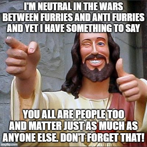 :D | I'M NEUTRAL IN THE WARS BETWEEN FURRIES AND ANTI FURRIES AND YET I HAVE SOMETHING TO SAY; YOU ALL ARE PEOPLE TOO AND MATTER JUST AS MUCH AS ANYONE ELSE. DON'T FORGET THAT! | image tagged in memes,buddy christ | made w/ Imgflip meme maker