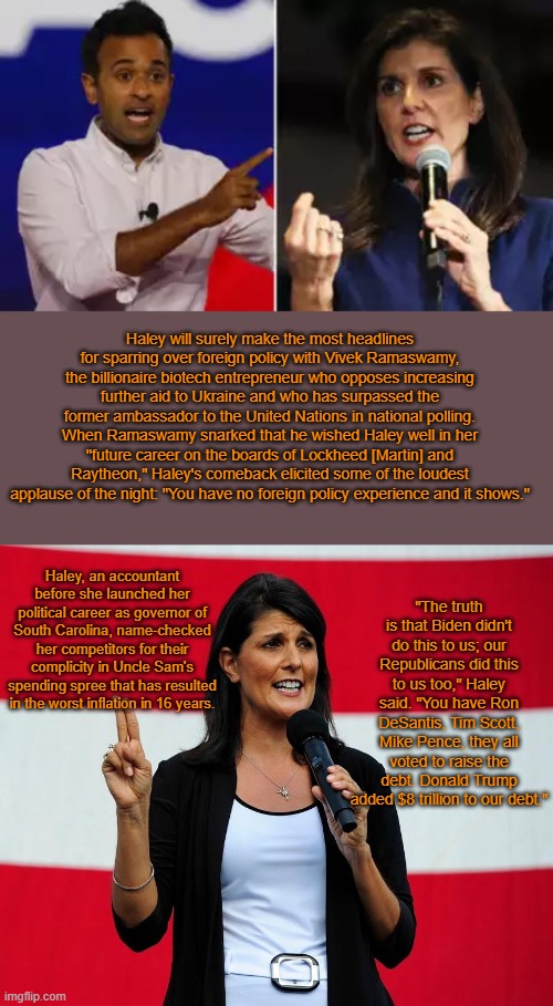 Nikki Haley at Republican Debate | Haley will surely make the most headlines for sparring over foreign policy with Vivek Ramaswamy, the billionaire biotech entrepreneur who opposes increasing further aid to Ukraine and who has surpassed the former ambassador to the United Nations in national polling. When Ramaswamy snarked that he wished Haley well in her "future career on the boards of Lockheed [Martin] and Raytheon," Haley's comeback elicited some of the loudest applause of the night: "You have no foreign policy experience and it shows."; Haley, an accountant before she launched her political career as governor of South Carolina, name-checked her competitors for their complicity in Uncle Sam's spending spree that has resulted in the worst inflation in 16 years. "The truth is that Biden didn't do this to us; our Republicans did this to us too," Haley said. "You have Ron DeSantis, Tim Scott, Mike Pence, they all voted to raise the debt. Donald Trump added $8 trillion to our debt." | image tagged in nikki haley,politics,news | made w/ Imgflip meme maker