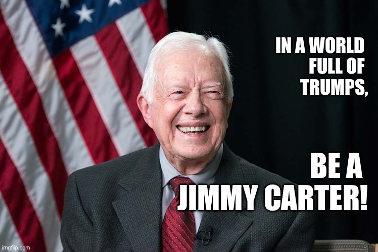 Be a Jimmy Carter! | IN A WORLD 
FULL OF 
TRUMPS, BE A 
JIMMY CARTER! | image tagged in jimmy carter,spread love | made w/ Imgflip meme maker