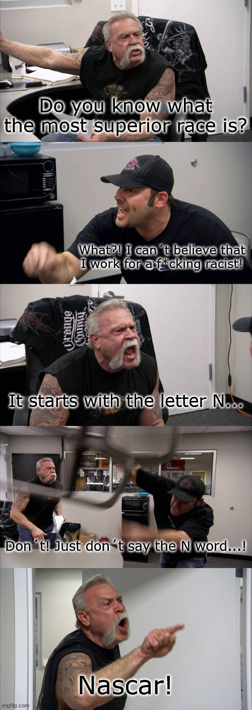 I can agree with that | Do you know what the most superior race is? What?! I can´t believe that I work for a f*cking racist! It starts with the letter N... Don´t! Just don´t say the N word...! Nascar! | image tagged in memes,american chopper argument | made w/ Imgflip meme maker