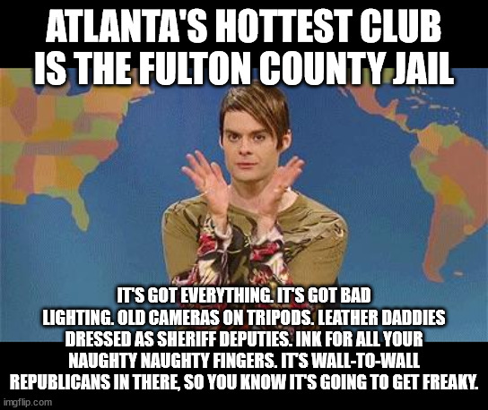 Stefan snl | ATLANTA'S HOTTEST CLUB IS THE FULTON COUNTY JAIL; IT'S GOT EVERYTHING. IT'S GOT BAD LIGHTING. OLD CAMERAS ON TRIPODS. LEATHER DADDIES DRESSED AS SHERIFF DEPUTIES. INK FOR ALL YOUR NAUGHTY NAUGHTY FINGERS. IT'S WALL-TO-WALL REPUBLICANS IN THERE, SO YOU KNOW IT'S GOING TO GET FREAKY. | image tagged in stefan snl | made w/ Imgflip meme maker