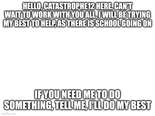 HELLO, CATASTROPHE12 HERE, CAN'T WAIT TO WORK WITH YOU ALL, I WILL BE TRYING MY BEST TO HELP, AS THERE IS SCHOOL GOING ON; IF YOU NEED ME TO DO SOMETHING, TELL ME, I'LL DO MY BEST | made w/ Imgflip meme maker