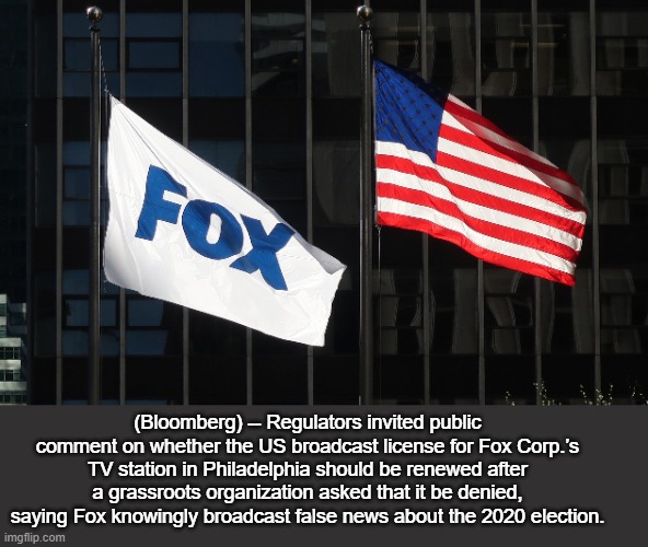 FCC Invites Comment on Request to Deny Fox TV License Renewal | (Bloomberg) -- Regulators invited public comment on whether the US broadcast license for Fox Corp.’s TV station in Philadelphia should be renewed after a grassroots organization asked that it be denied, saying Fox knowingly broadcast false news about the 2020 election. | image tagged in news | made w/ Imgflip meme maker
