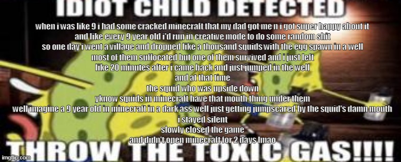 idiot child detected throw the toxic gas | when i was like 9 i had some cracked minecraft that my dad got me n i got super happy about it
and like every 9 year old i'd run in creative mode to do some random shit
so one day i went a village and dropped like a thousand squids with the egg spawn in a well
most of them suffocated but one of them survived and i just left
like 20 minutes after i came back and just jumped in the well
and at that time
the squid who was upside down
yknow squids in minecraft have that mouth thing under them
well imagine a 9 year old in minecraft in a dark ass well just getting jumpscared by the squid's damn mouth
i stayed silent
slowly closed the game
and didn't open minecraft for 2 days lmao | image tagged in idiot child detected throw the toxic gas | made w/ Imgflip meme maker