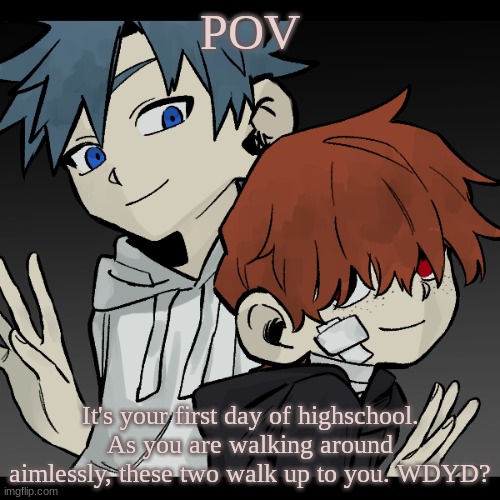 HIIIIIIIIIIII, I'M SO SORRY FOR BEING FOR SO LONG|Any RP|Any OC | POV; It's your first day of highschool. As you are walking around aimlessly, these two walk up to you. WDYD? | image tagged in highschool,roleplay,its been so long | made w/ Imgflip meme maker
