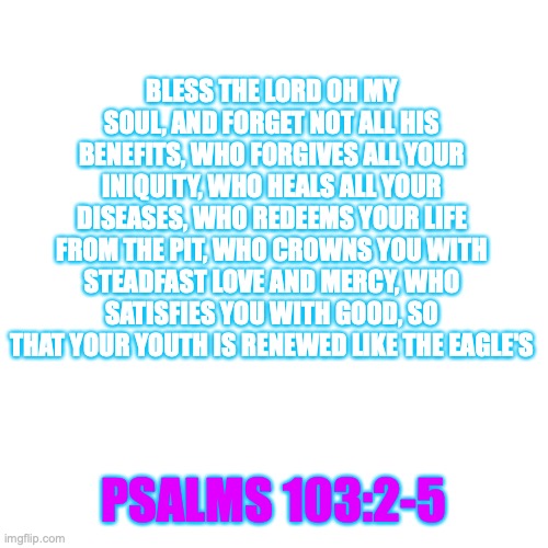 BLESS THE LORD OH MY SOUL, AND FORGET NOT ALL HIS BENEFITS, WHO FORGIVES ALL YOUR INIQUITY, WHO HEALS ALL YOUR DISEASES, WHO REDEEMS YOUR LIFE FROM THE PIT, WHO CROWNS YOU WITH STEADFAST LOVE AND MERCY, WHO SATISFIES YOU WITH GOOD, SO THAT YOUR YOUTH IS RENEWED LIKE THE EAGLE'S; PSALMS 103:2-5 | made w/ Imgflip meme maker