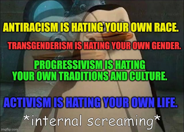 The hateful rainbow people. | ANTIRACISM IS HATING YOUR OWN RACE. TRANSGENDERISM IS HATING YOUR OWN GENDER. PROGRESSIVISM IS HATING YOUR OWN TRADITIONS AND CULTURE. ACTIVISM IS HATING YOUR OWN LIFE. | image tagged in private internal screaming,rainbow,racism,transgender,activism,progressive | made w/ Imgflip meme maker