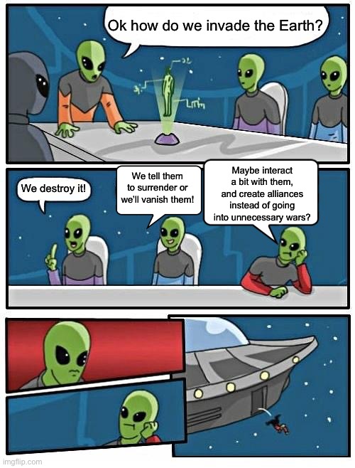 Alien Meeting Suggestion | Ok how do we invade the Earth? Maybe interact a bit with them, and create alliances instead of going into unnecessary wars? We tell them to surrender or we’ll vanish them! We destroy it! | image tagged in memes,alien meeting suggestion | made w/ Imgflip meme maker