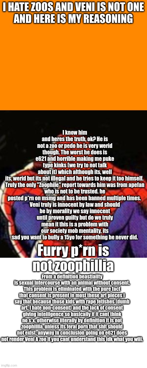 pleaase actually read this aand leave him alone | I know him and heres the truth, ok? He is not a zoo or pedo he is very werid though. The worst he does is e621 and horrible making me puke type kinks (we try to not talk about it) which although its, well its, werid but its not illegal and he tries to keep it too himself. 


Truly the only "Zoophile" report towards him was from apefan who is not to be trusted. he posted p*rn on msmg and has been banned multiple times. 

Veni truly is innocent by law and should be by morality we say innocent until proven guilty but do we truly mean it this is a problem with our society mob mentality, its sad you want to bully a 15yo for something he never did. I HATE ZOOS AND VENI IS NOT ONE

AND HERE IS MY REASONING; Furry p*rn is not zoophillia; From a definition beastiality is sexual intercourse with an animal without consent. This problem is eliminated with the pure fact that consent is present in most these art pieces I say that because those kids with rape fetishes (dumb art, I hate non-consent) and the lack of consent giving intelligence so basically if it cant think no s*x. otherwise literally by definition it is not zoophillia. unless its feral porn that shit should not exist. anyway in conclusion going on e621 does not render Veni A zoo if you cant understand this idk what you will. | image tagged in memes,sad spiderman,blank white template | made w/ Imgflip meme maker