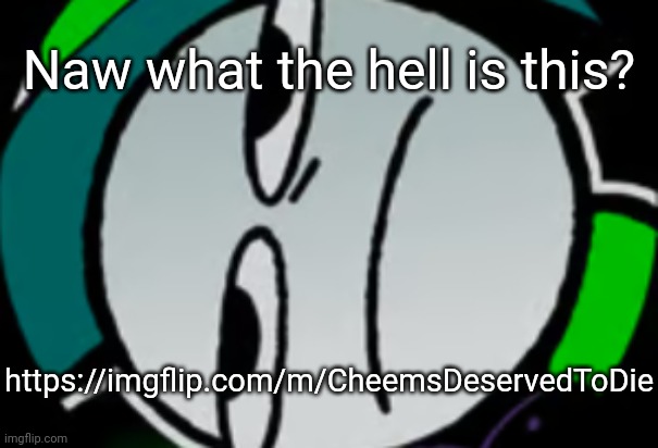 https://imgflip.com/m/CheemsDeservedToDie | Naw what the hell is this? https://imgflip.com/m/CheemsDeservedToDie | image tagged in lateral's honest reaction,idk,stuff,s o u p,carck | made w/ Imgflip meme maker