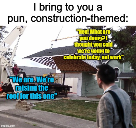 I'm honestly proud of this pun :) | I bring to you a pun, construction-themed:; "Hey! What are you doing? I thought you said we're going to celebrate today, not work"; "We are. We're raising the roof for this one" | made w/ Imgflip meme maker