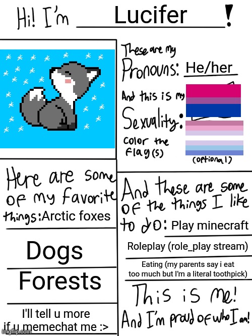 My first post in LGBTQ stream! (The image is my pet arctic fox) | Lucifer; He/her; Arctic foxes; Play minecraft; Dogs; Roleplay (role_play stream); Eating (my parents say i eat too much but I'm a literal toothpick); Forests; I'll tell u more if u memechat me :> | image tagged in lgbtq stream account profile | made w/ Imgflip meme maker