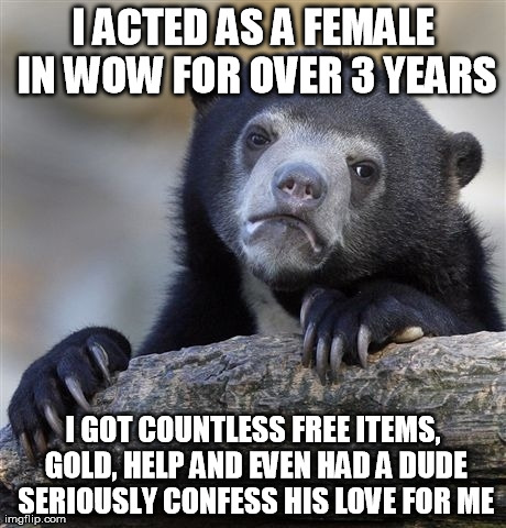 Confession Bear Meme | I ACTED AS A FEMALE IN WOW FOR OVER 3 YEARS I GOT COUNTLESS FREE ITEMS, GOLD, HELP AND EVEN HAD A DUDE SERIOUSLY CONFESS HIS LOVE FOR ME | image tagged in memes,confession bear,AdviceAnimals | made w/ Imgflip meme maker