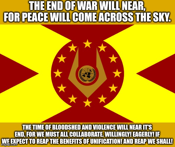 https://imgflip.com/m/Team_Earth (owner note: yessir ?) | THE END OF WAR WILL NEAR, FOR PEACE WILL COME ACROSS THE SKY. THE TIME OF BLOODSHED AND VIOLENCE WILL NEAR IT'S END, FOR WE MUST ALL COLLABORATE. WILLINGLY! EAGERLY! IF WE EXPECT TO REAP THE BENEFITS OF UNIFICATION! AND REAP WE SHALL! | image tagged in team earth flag | made w/ Imgflip meme maker