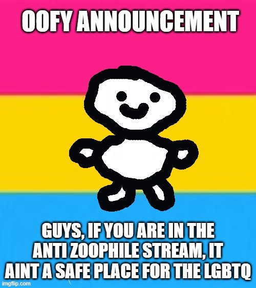I'm not trying to start a war since I agree with the base message, but it aint safe | GUYS, IF YOU ARE IN THE ANTI ZOOPHILE STREAM, IT AINT A SAFE PLACE FOR THE LGBTQ | image tagged in oofy announcement 2 0 | made w/ Imgflip meme maker