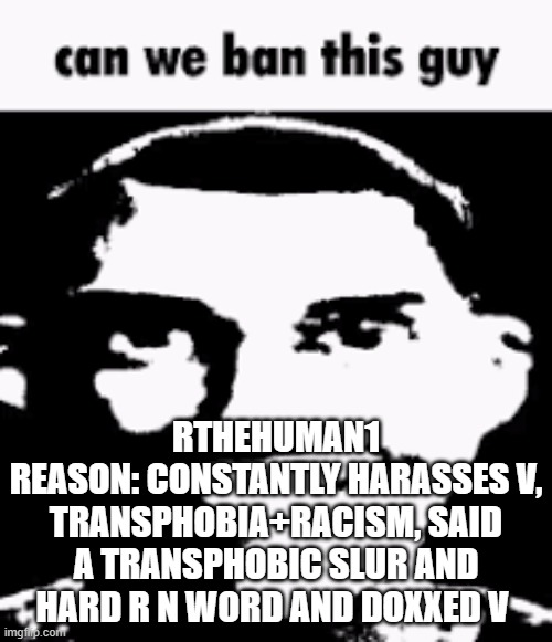 Can we ban this guy | RTHEHUMAN1
REASON: CONSTANTLY HARASSES V, TRANSPHOBIA+RACISM, SAID A TRANSPHOBIC SLUR AND HARD R N WORD AND DOXXED V | image tagged in can we ban this guy | made w/ Imgflip meme maker