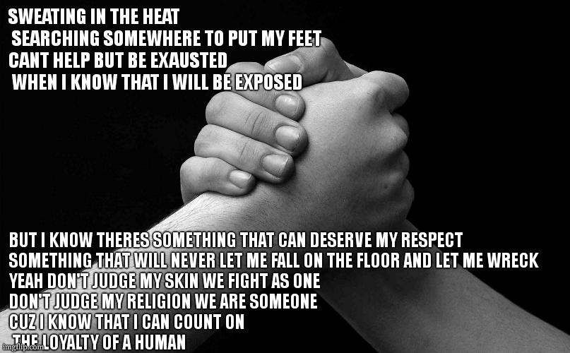 just wanted to write lyrics for another one of my infinite list of future songs | SWEATING IN THE HEAT
 SEARCHING SOMEWHERE TO PUT MY FEET 
CANT HELP BUT BE EXAUSTED
 WHEN I KNOW THAT I WILL BE EXPOSED; BUT I KNOW THERES SOMETHING THAT CAN DESERVE MY RESPECT 
SOMETHING THAT WILL NEVER LET ME FALL ON THE FLOOR AND LET ME WRECK 
YEAH DON'T JUDGE MY SKIN WE FIGHT AS ONE 
DON'T JUDGE MY RELIGION WE ARE SOMEONE 
CUZ I KNOW THAT I CAN COUNT ON
 THE LOYALTY OF A HUMAN | image tagged in loyalty | made w/ Imgflip meme maker