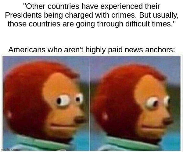 A President charged with crimes | "Other countries have experienced their Presidents being charged with crimes. But usually, those countries are going through difficult times."; Americans who aren't highly paid news anchors: | image tagged in memes,monkey puppet | made w/ Imgflip meme maker