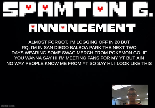 Spamton announcement temp | ALMOST FORGOT. I'M LOGGING OFF IN 20 BUT RQ, I'M IN SAN DIEGO BALBOA PARK THE NEXT TWO DAYS WEARING SOME SWAG MERCH FROM POKEMON GO. IF YOU WANNA SAY HI I'M MEETING FANS FOR MY YT BUT AIN NO WAY PEOPLE KNOW ME FROM YT SO SAY HI. I LOOK LIKE THIS | image tagged in spamton announcement temp | made w/ Imgflip meme maker