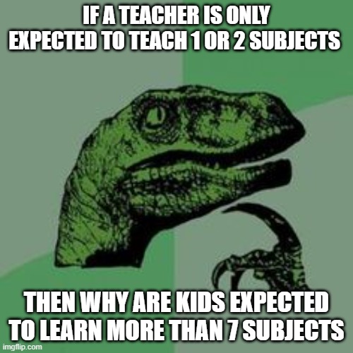 School = Bad | IF A TEACHER IS ONLY EXPECTED TO TEACH 1 OR 2 SUBJECTS; THEN WHY ARE KIDS EXPECTED TO LEARN MORE THAN 7 SUBJECTS | image tagged in time raptor,school,unhelpful high school teacher | made w/ Imgflip meme maker