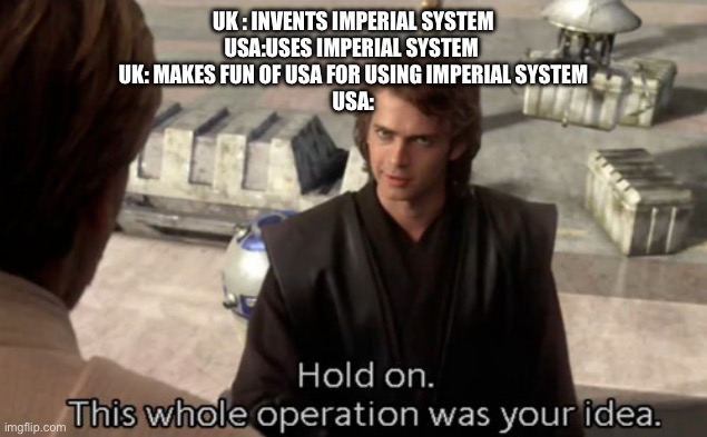Those gosh diddly darn brits | UK : INVENTS IMPERIAL SYSTEM
USA:USES IMPERIAL SYSTEM 
UK: MAKES FUN OF USA FOR USING IMPERIAL SYSTEM
USA: | image tagged in hold on this whole operation was your idea | made w/ Imgflip meme maker