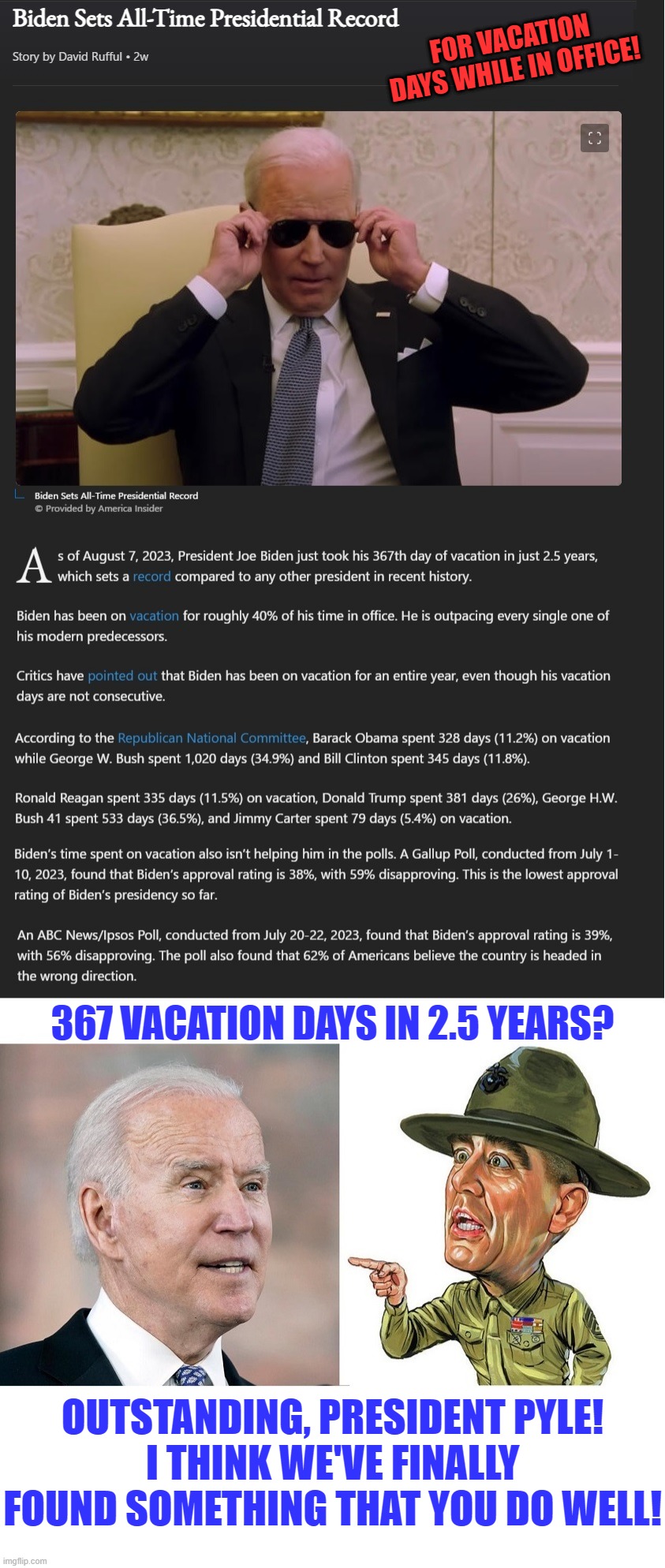 367 vacation days in 2.5 years is more than his puppet master president Obama took in 8 years | FOR VACATION DAYS WHILE IN OFFICE! 367 VACATION DAYS IN 2.5 YEARS? OUTSTANDING, PRESIDENT PYLE!
I THINK WE'VE FINALLY FOUND SOMETHING THAT YOU DO WELL! | image tagged in liberal hypocrisy,liberal media,liberal logic,hollywood liberals,stupid liberals,biden | made w/ Imgflip meme maker
