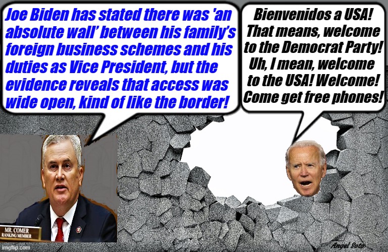 biden's business deals are as wide open as the border wall | Joe Biden has stated there was 'an
 absolute wall’ between his family’s
 foreign business schemes and his
 duties as Vice President, but the
 evidence reveals that access was
 wide open, kind of like the border! Bienvenidos a USA!
That means, welcome
to the Democrat Party!
Uh, I mean, welcome 
to the USA! Welcome!
Come get free phones! Angel Soto | image tagged in joe biden,biden corruption,illegal immigration,border wall,business,james comer | made w/ Imgflip meme maker