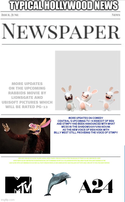 typical hollywood news volume 20 | TYPICAL HOLLYWOOD NEWS; MORE UPDATES ON THE UPCOMING RABBIDS MOVIE BY LIONSGATE AND UBISOFT PICTURES WHICH WILL BE RATED PG-13; MORE UPDATES ON COMEDY CENTRAL'S UPCOMING TV-14 REBOOT OF REN AND STIMPY HAD BEEN ANNOUNCED WITH WHAT WE DO IN THE SHADOWS KAYVAN NOVAK AS THE NEW VOICE OF REN HOEK WITH BILLY WEST STILL PROVIDING THE VOICE OF STIMPY; NOW WITH THE RISE OF R RATED TALKING ANIMAL MEDIA TAKING OVER HOLLYWOOD AFTER THE RELEASE OF STRAYS A24 HAS ANNOUNCED A NEW ADULT SHOW CALLED CHESTER THE DOLPHIN WHICH WILL SET TO PREMIERE ON MTV AS A COLLABORATION WITH THE LONELY ISLAND WITH ANDY SAMBERG AS THE LEAD ALONG WITH CAST MEMBERS SUCH AS SHE'S ALL THAT'S FREDDIE PRINCE JR AND AMERICAN PIE'S SEAN WILLIAM SCOTT WITH GREG CIPES SET TO VOICE THE MAIN PORPOISE | image tagged in blank newspaper,hollywood,prediction,ren and stimpy,mtv,rabbids | made w/ Imgflip meme maker