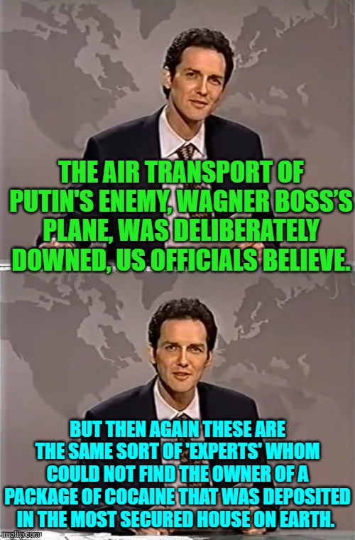 When do you BELIEVE 'experts'? | THE AIR TRANSPORT OF PUTIN'S ENEMY, WAGNER BOSS’S PLANE, WAS DELIBERATELY DOWNED, US OFFICIALS BELIEVE. BUT THEN AGAIN THESE ARE THE SAME SORT OF 'EXPERTS' WHOM COULD NOT FIND THE OWNER OF A PACKAGE OF COCAINE THAT WAS DEPOSITED IN THE MOST SECURED HOUSE ON EARTH. | image tagged in weekend update with norm | made w/ Imgflip meme maker