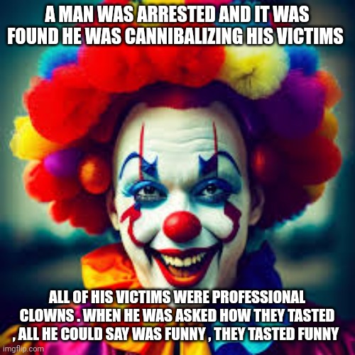 clowns | A MAN WAS ARRESTED AND IT WAS FOUND HE WAS CANNIBALIZING HIS VICTIMS; ALL OF HIS VICTIMS WERE PROFESSIONAL CLOWNS . WHEN HE WAS ASKED HOW THEY TASTED , ALL HE COULD SAY WAS FUNNY , THEY TASTED FUNNY | image tagged in clowns | made w/ Imgflip meme maker