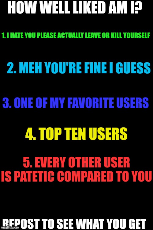 HOW WELL LIKED AM I? 1. I HATE YOU PLEASE ACTUALLY LEAVE OR KILL YOURSELF; 2. MEH YOU'RE FINE I GUESS; 3. ONE OF MY FAVORITE USERS; 4. TOP TEN USERS; 5. EVERY OTHER USER IS PATETIC COMPARED TO YOU; REPOST TO SEE WHAT YOU GET | made w/ Imgflip meme maker