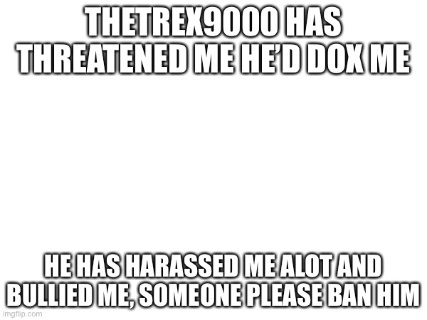 please ban TheTrex9000 | THETREX9000 HAS THREATENED ME HE’D DOX ME; HE HAS HARASSED ME ALOT AND BULLIED ME, SOMEONE PLEASE BAN HIM | image tagged in a | made w/ Imgflip meme maker