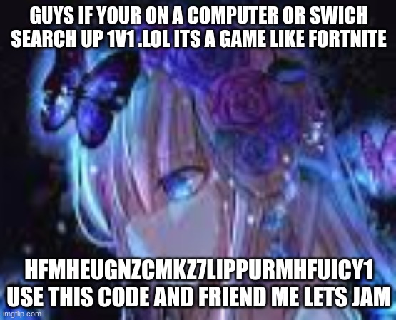 hfmheuGNZcMkz7liPpUrMhfUicy1 | GUYS IF YOUR ON A COMPUTER OR SWICH SEARCH UP 1V1 .LOL ITS A GAME LIKE FORTNITE; HFMHEUGNZCMKZ7LIPPURMHFUICY1 USE THIS CODE AND FRIEND ME LETS JAM | image tagged in games,hfmheugnzcmkz7lippurmhfuicy1 | made w/ Imgflip meme maker