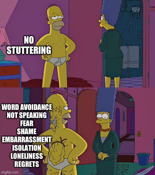 Stuttering is more than “fluency” | NO STUTTERING; WORD AVOIDANCE

NOT SPEAKING

FEAR

SHAME

EMBARRASSMENT

ISOLATION

LONELINESS

REGRETS | image tagged in homer simpson's back fat | made w/ Imgflip meme maker