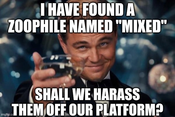 His username is "Mixed" (Timothy_Timotato Mod Note I found him first >:( ) | I HAVE FOUND A ZOOPHILE NAMED "MIXED"; SHALL WE HARASS THEM OFF OUR PLATFORM? | image tagged in memes,leonardo dicaprio cheers,anti furry,furry | made w/ Imgflip meme maker